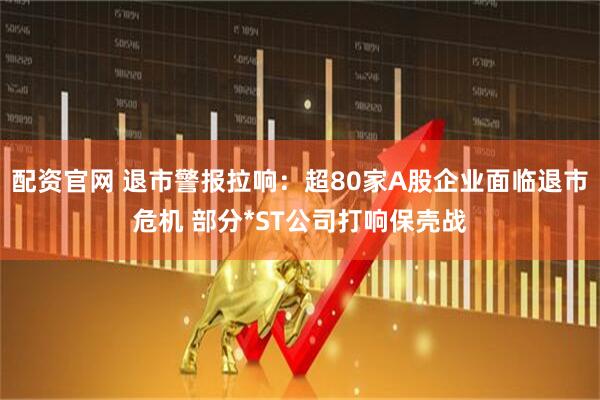 配资官网 退市警报拉响：超80家A股企业面临退市危机 部分*ST公司打响保壳战