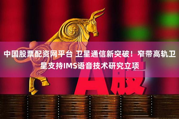 中国股票配资网平台 卫星通信新突破！窄带高轨卫星支持IMS语音技术研究立项
