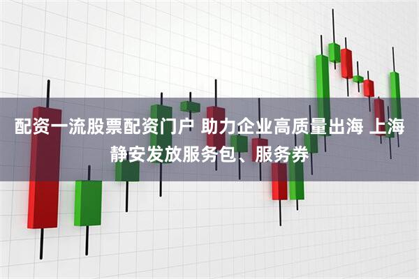 配资一流股票配资门户 助力企业高质量出海 上海静安发放服务包、服务券