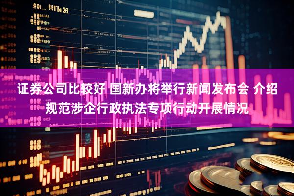 证券公司比较好 国新办将举行新闻发布会 介绍规范涉企行政执法专项行动开展情况