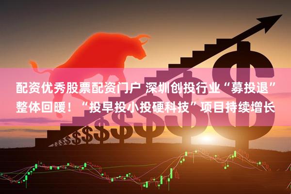 配资优秀股票配资门户 深圳创投行业“募投退”整体回暖！“投早投小投硬科技”项目持续增长