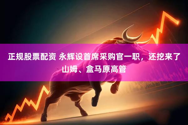 正规股票配资 永辉设首席采购官一职，还挖来了山姆、盒马原高管