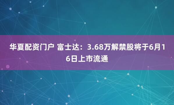 华夏配资门户 富士达：3.68万解禁股将于6月16日上市流通