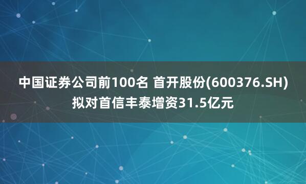 中国证券公司前100名 首开股份(600376.SH)拟对首信丰泰增资31.5亿元