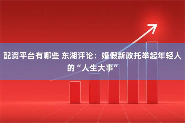 配资平台有哪些 东湖评论：婚假新政托举起年轻人的“人生大事”
