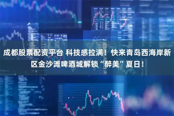 成都股票配资平台 科技感拉满！快来青岛西海岸新区金沙滩啤酒城解锁“醉美”夏日！
