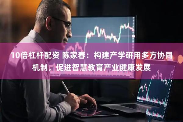 10倍杠杆配资 陈家春：构建产学研用多方协同机制，促进智慧教育产业健康发展