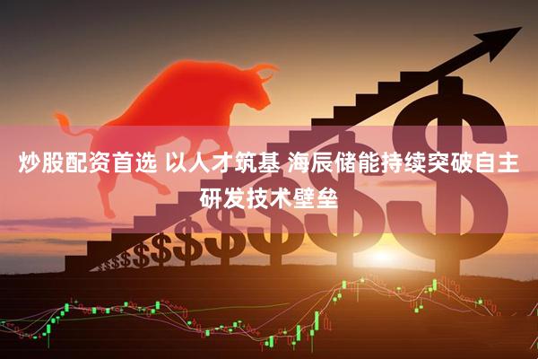 炒股配资首选 以人才筑基 海辰储能持续突破自主研发技术壁垒