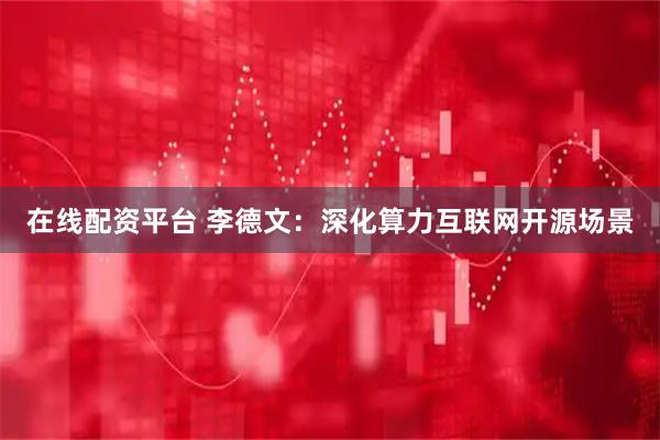 在线配资平台 李德文：深化算力互联网开源场景