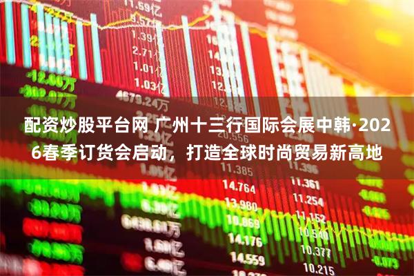 配资炒股平台网 广州十三行国际会展中韩·2026春季订货会启动，打造全球时尚贸易新高地