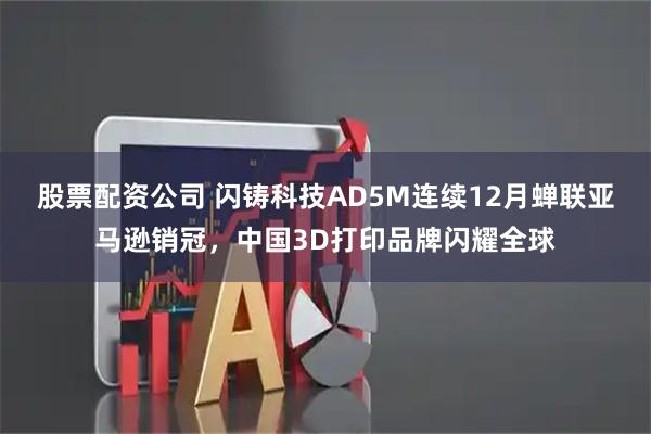 股票配资公司 闪铸科技AD5M连续12月蝉联亚马逊销冠，中国3D打印品牌闪耀全球