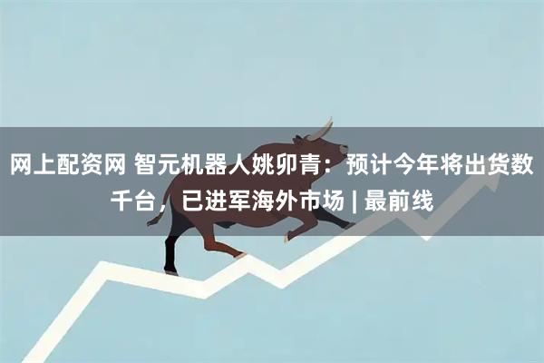 网上配资网 智元机器人姚卯青：预计今年将出货数千台，已进军海外市场 | 最前线