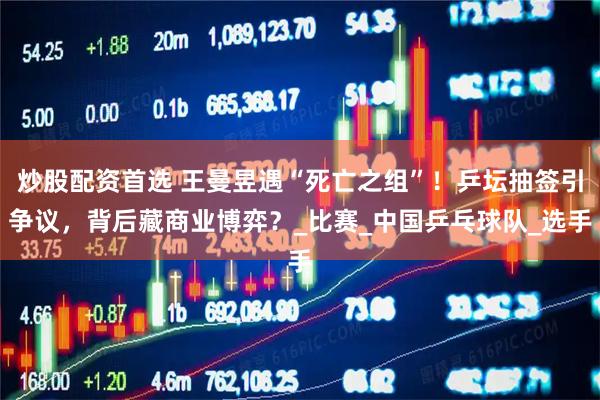 炒股配资首选 王曼昱遇“死亡之组”！乒坛抽签引争议，背后藏商业博弈？_比赛_中国乒乓球队_选手