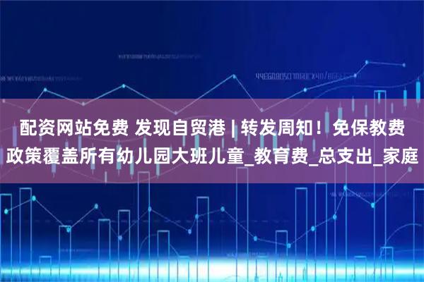 配资网站免费 发现自贸港 | 转发周知！免保教费政策覆盖所有幼儿园大班儿童_教育费_总支出_家庭