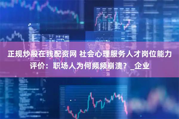 正规炒股在线配资网 社会心理服务人才岗位能力评价：职场人为何频频崩溃？_企业
