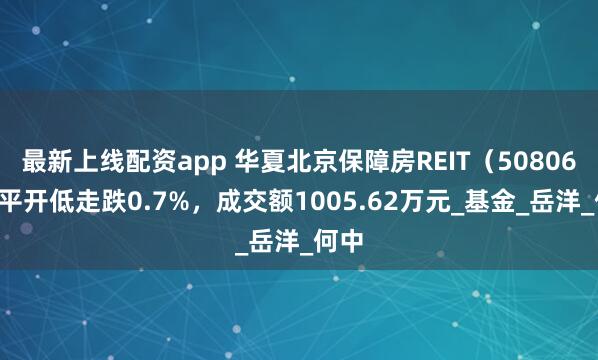 最新上线配资app 华夏北京保障房REIT（508068）平开低走跌0.7%，成交额1005.62万元_基金_岳洋_何中