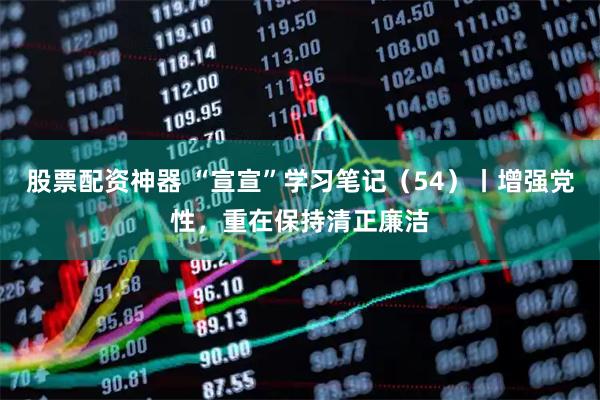 股票配资神器 “宣宣”学习笔记（54）丨增强党性，重在保持清正廉洁