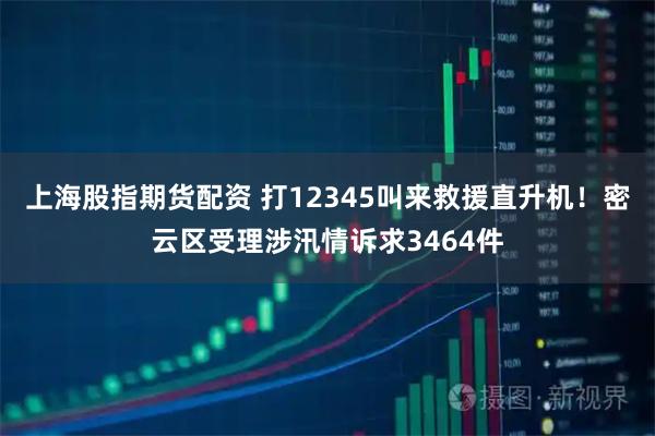 上海股指期货配资 打12345叫来救援直升机！密云区受理涉汛情诉求3464件