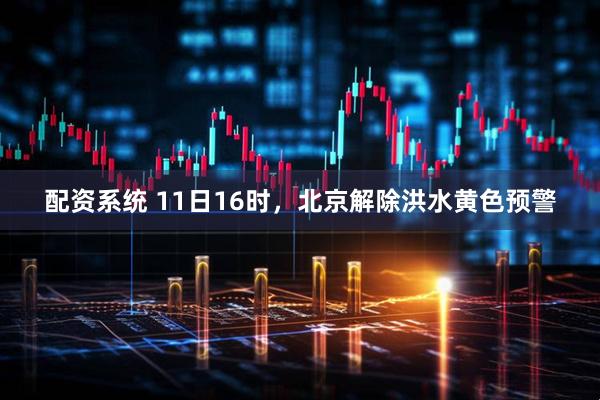 配资系统 11日16时，北京解除洪水黄色预警