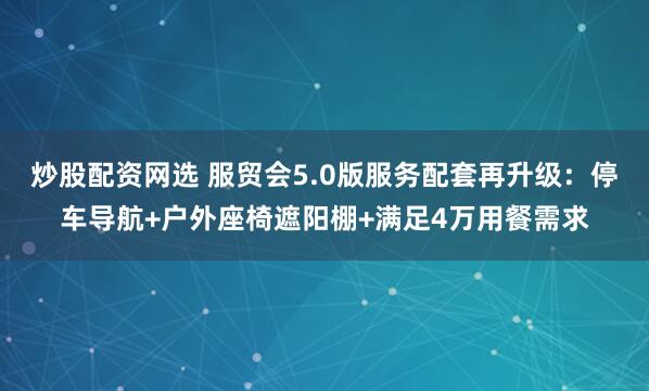 炒股配资网选 服贸会5.0版服务配套再升级：停车导航+户外座椅遮阳棚+满足4万用餐需求