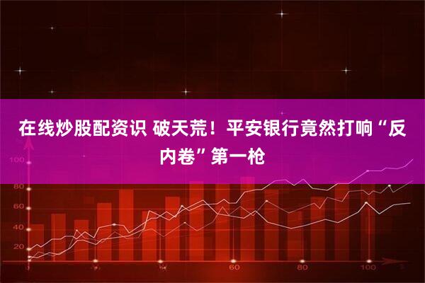 在线炒股配资识 破天荒！平安银行竟然打响“反内卷”第一枪