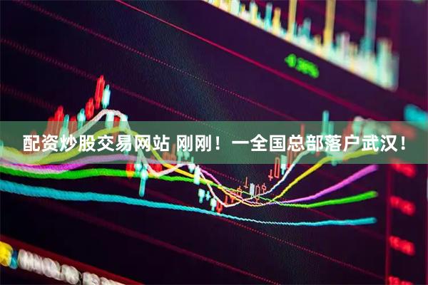 配资炒股交易网站 刚刚！一全国总部落户武汉！