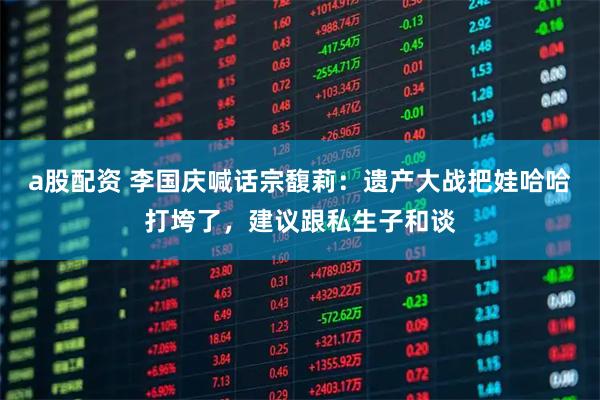 a股配资 李国庆喊话宗馥莉：遗产大战把娃哈哈打垮了，建议跟私生子和谈