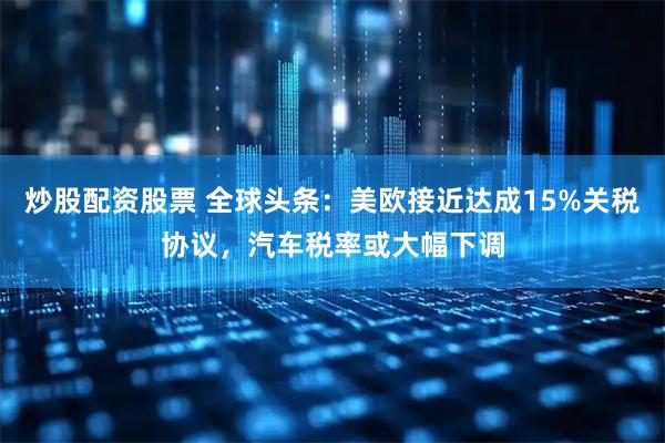 炒股配资股票 全球头条：美欧接近达成15%关税协议，汽车税率或大幅下调