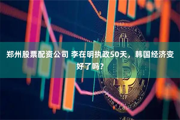 郑州股票配资公司 李在明执政50天，韩国经济变好了吗？