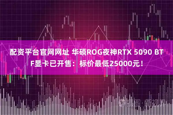 配资平台官网网址 华硕ROG夜神RTX 5090 BTF显卡已开售：标价最低25000元！