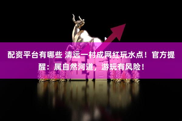 配资平台有哪些 清远一村成网红玩水点！官方提醒：属自然河道，游玩有风险！