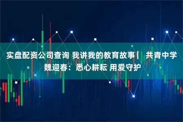 实盘配资公司查询 我讲我的教育故事 ▏共青中学 魏迎春：悉心耕耘 用爱守护